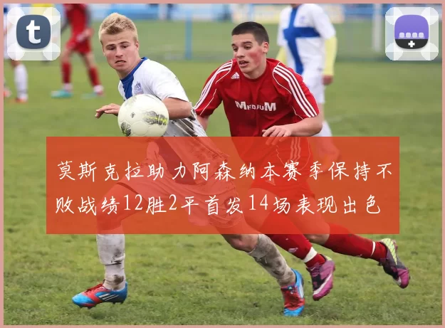 莫斯克拉助力阿森纳本赛季保持不败战绩12胜2平首发14场表现出色