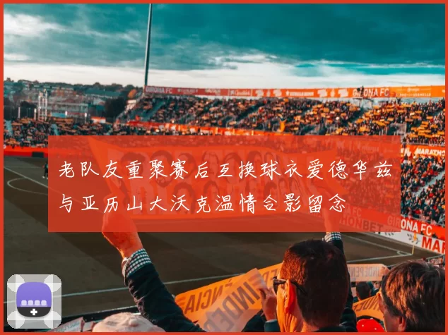 老队友重聚赛后互换球衣爱德华兹与亚历山大沃克温情合影留念