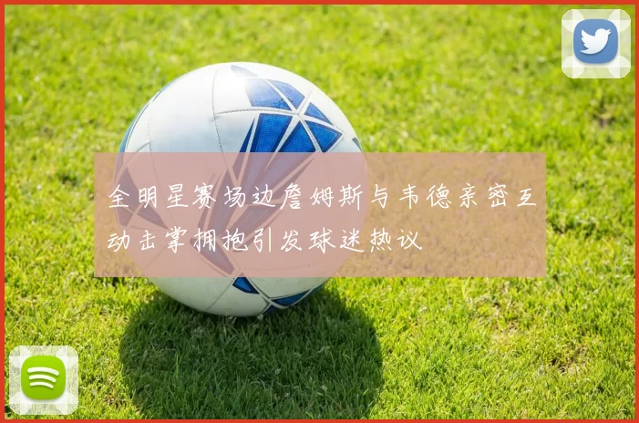 全明星赛场边詹姆斯与韦德亲密互动击掌拥抱引发球迷热议