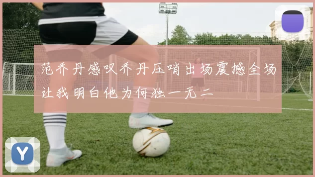 范乔丹感叹乔丹压哨出场震撼全场让我明白他为何独一无二
