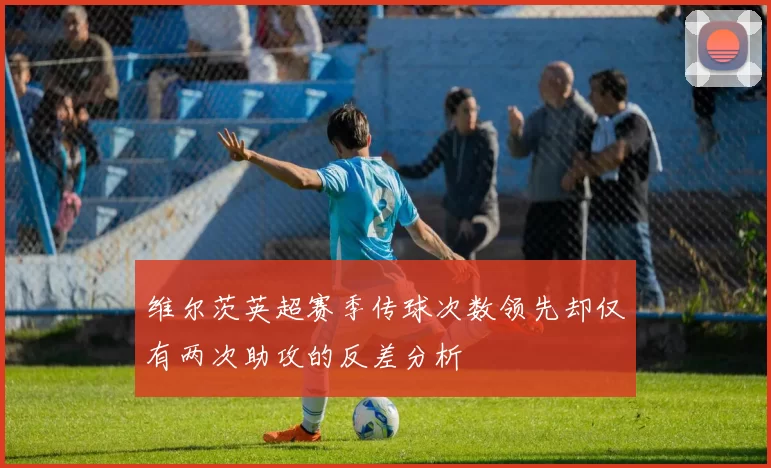 维尔茨英超赛季传球次数领先却仅有两次助攻的反差分析