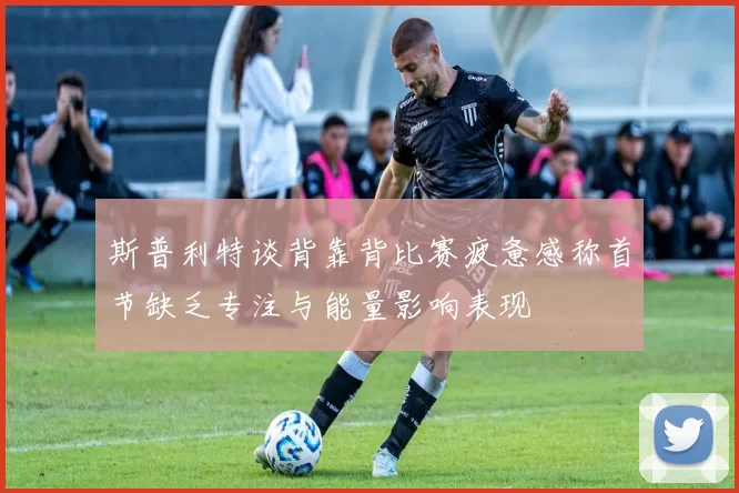 斯普利特谈背靠背比赛疲惫感称首节缺乏专注与能量影响表现