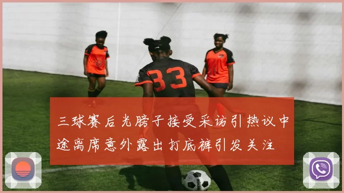 三球赛后光膀子接受采访引热议中途离席意外露出打底裤引发关注
