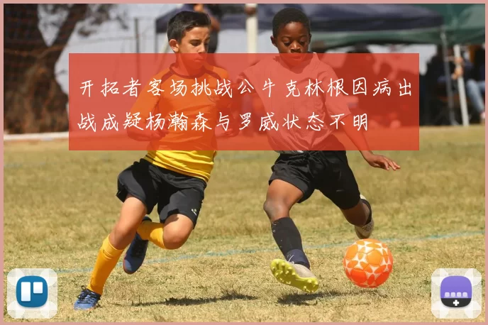 开拓者客场挑战公牛克林根因病出战成疑杨瀚森与罗威状态不明