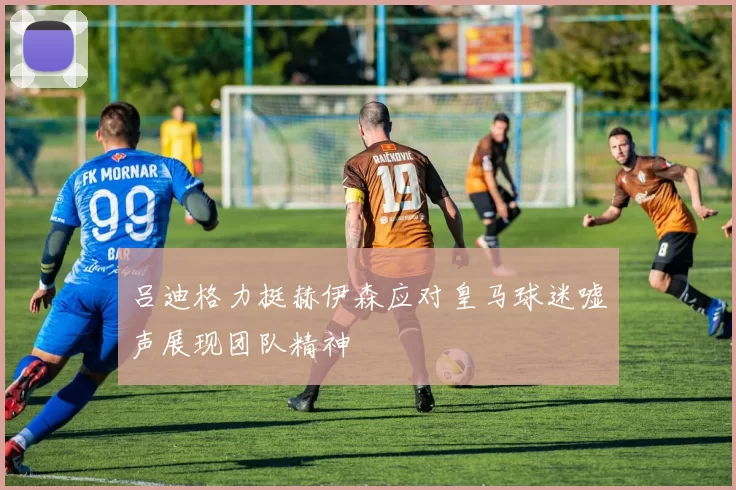吕迪格力挺赫伊森应对皇马球迷嘘声展现团队精神
