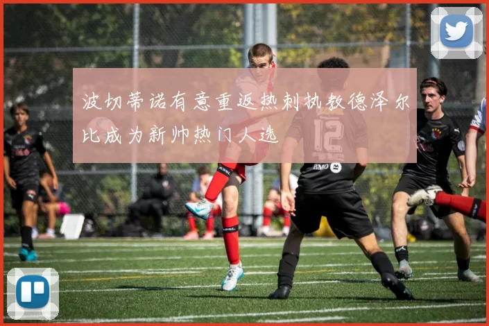 波切蒂诺有意重返热刺执教德泽尔比成为新帅热门人选