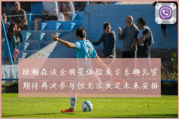 杨瀚森谈全明星体验表示乐趣无穷期待再次参与但无法决定未来安排