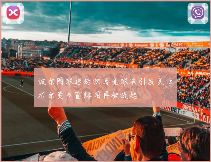 波尔图球迷怒扔马竞球衣引发关注尤尔曼冬窗绯闻再被提起