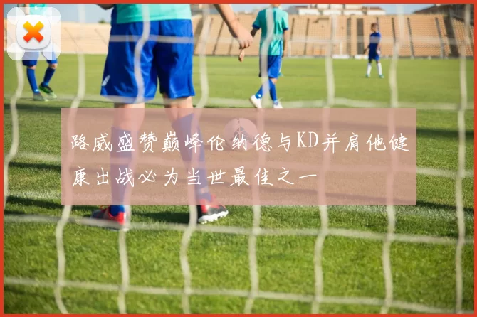 路威盛赞巅峰伦纳德与KD并肩他健康出战必为当世最佳之一