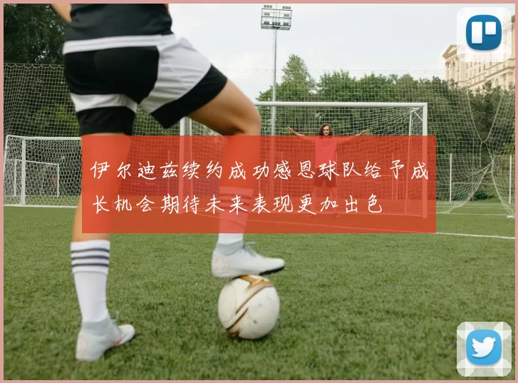 伊尔迪兹续约成功感恩球队给予成长机会期待未来表现更加出色