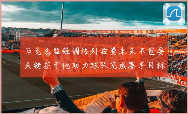 马竞总监强调格列兹曼未来不重要关键在于他助力球队完成赛季目标