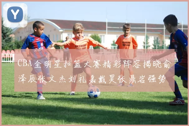 CBA全明星扣篮大赛精彩阵容揭晓俞泽辰张文杰刘礼嘉戴昊张鼎岩强势参赛