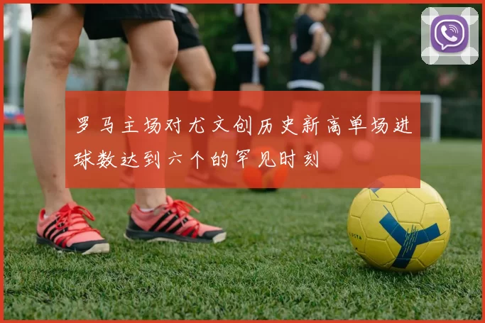 罗马主场对尤文创历史新高单场进球数达到六个的罕见时刻