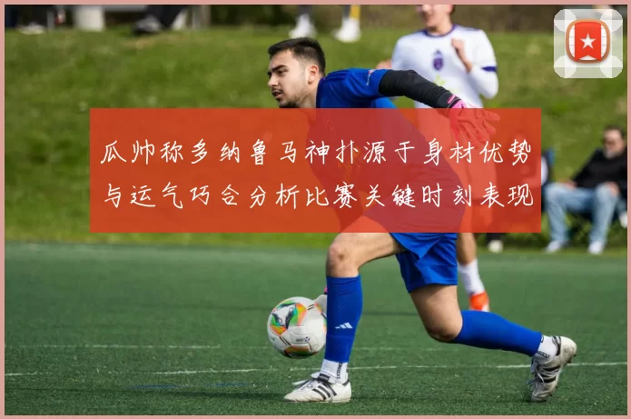 瓜帅称多纳鲁马神扑源于身材优势与运气巧合分析比赛关键时刻表现