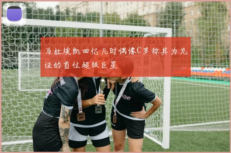 马杜埃凯回忆儿时偶像C罗称其为见证的首位超级巨星